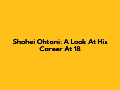 Shohei Ohtani: A Look At His Career At 18