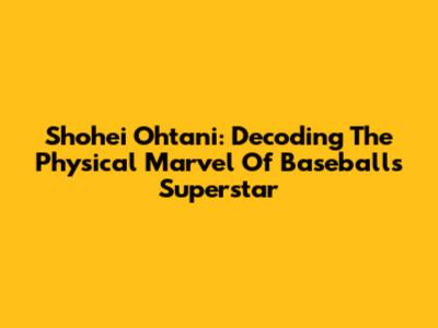 Shohei Ohtani: Decoding The Physical Marvel Of Baseball's Superstar