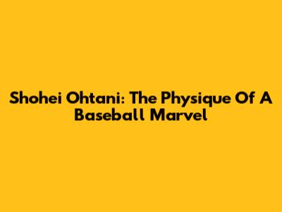 Shohei Ohtani: The Physique Of A Baseball Marvel