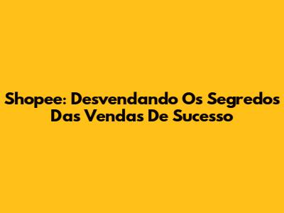 Shopee: Desvendando Os Segredos Das Vendas De Sucesso