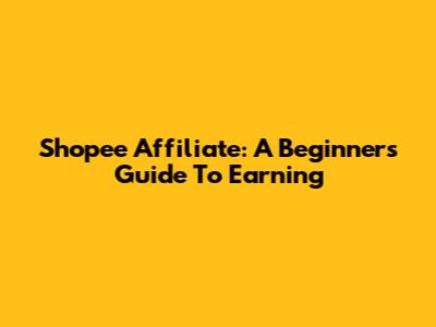 Shopee Affiliate: A Beginner's Guide To Earning