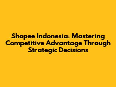 Shopee Indonesia: Mastering Competitive Advantage Through Strategic Decisions