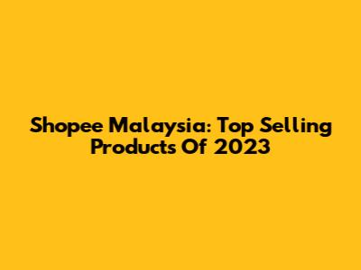 Shopee Malaysia: Top Selling Products Of 2023