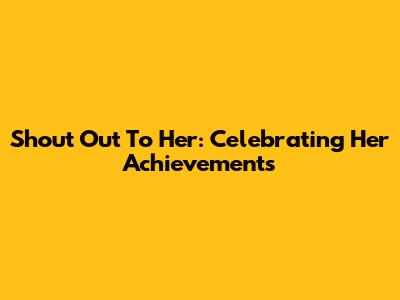 Shout Out To Her: Celebrating Her Achievements