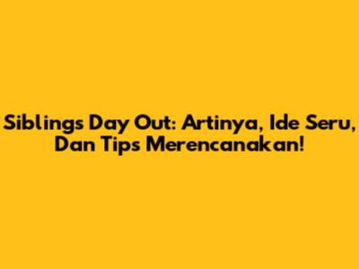 Siblings Day Out: Artinya, Ide Seru, Dan Tips Merencanakan!