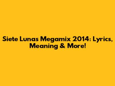 Siete Lunas Megamix 2014: Lyrics, Meaning & More!