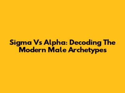 Sigma Vs Alpha: Decoding The Modern Male Archetypes