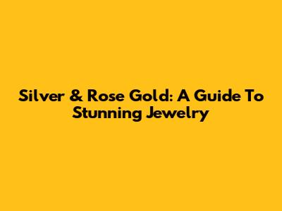 Silver & Rose Gold: A Guide To Stunning Jewelry