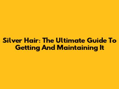 Silver Hair: The Ultimate Guide To Getting And Maintaining It