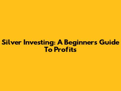 Silver Investing: A Beginner's Guide To Profits
