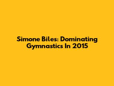 Simone Biles: Dominating Gymnastics In 2015