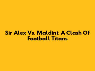 Sir Alex Vs. Maldini: A Clash Of Football Titans