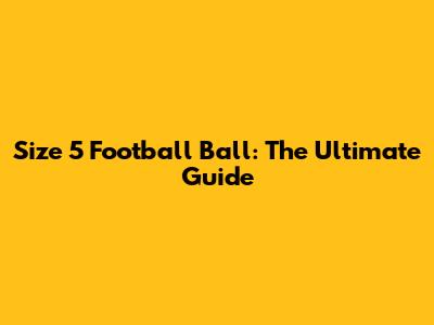 Size 5 Football Ball: The Ultimate Guide