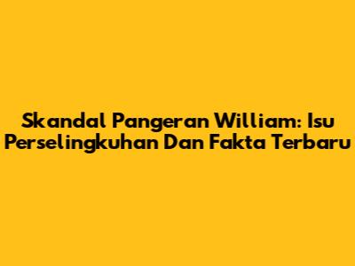 Skandal Pangeran William: Isu Perselingkuhan Dan Fakta Terbaru