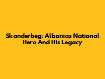 Skanderbeg: Albania's National Hero And His Legacy