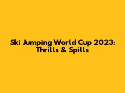 Ski Jumping World Cup 2023: Thrills & Spills