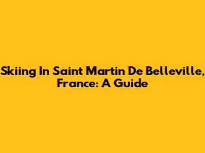 Skiing In Saint Martin De Belleville, France: A Guide
