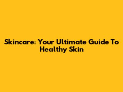 Skincare: Your Ultimate Guide To Healthy Skin