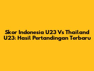 Skor Indonesia U23 Vs Thailand U23: Hasil Pertandingan Terbaru