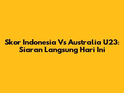 Skor Indonesia Vs Australia U23: Siaran Langsung Hari Ini
