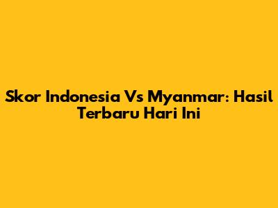 Skor Indonesia Vs Myanmar: Hasil Terbaru Hari Ini