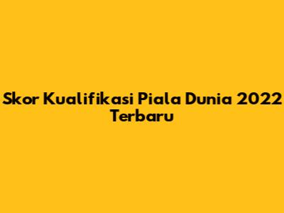 Skor Kualifikasi Piala Dunia 2022 Terbaru