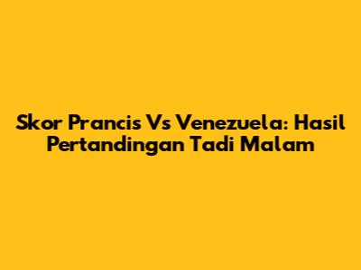 Skor Prancis Vs Venezuela: Hasil Pertandingan Tadi Malam