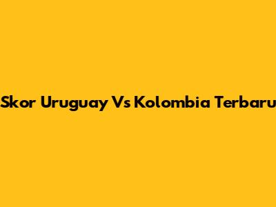 Skor Uruguay Vs Kolombia Terbaru