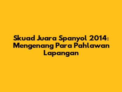 Skuad Juara Spanyol 2014: Mengenang Para Pahlawan Lapangan