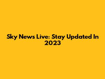 Sky News Live: Stay Updated In 2023