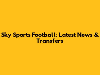 Sky Sports Football: Latest News & Transfers