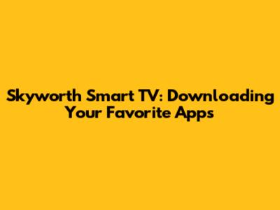 Skyworth Smart TV: Downloading Your Favorite Apps