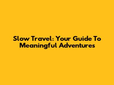 Slow Travel: Your Guide To Meaningful Adventures