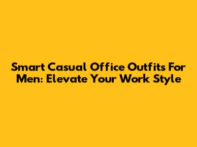 Smart Casual Office Outfits For Men: Elevate Your Work Style