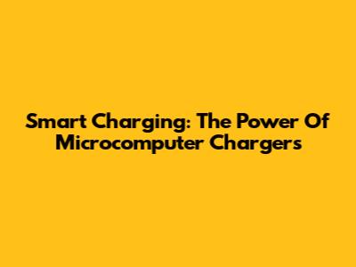 Smart Charging: The Power Of Microcomputer Chargers