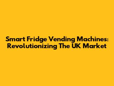 Smart Fridge Vending Machines: Revolutionizing The UK Market