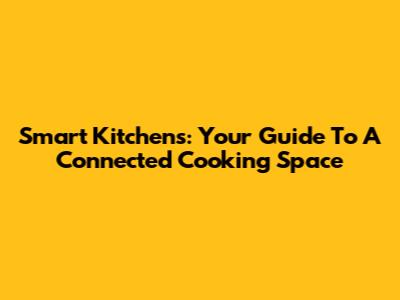 Smart Kitchens: Your Guide To A Connected Cooking Space