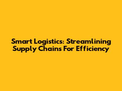 Smart Logistics: Streamlining Supply Chains For Efficiency
