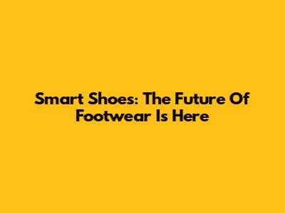 Smart Shoes: The Future Of Footwear Is Here