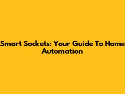 Smart Sockets: Your Guide To Home Automation