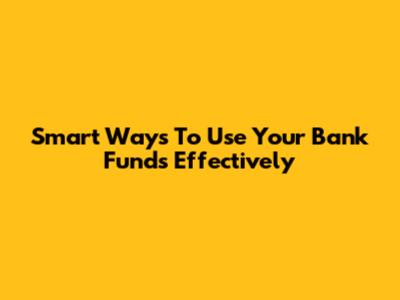 Smart Ways To Use Your Bank Funds Effectively