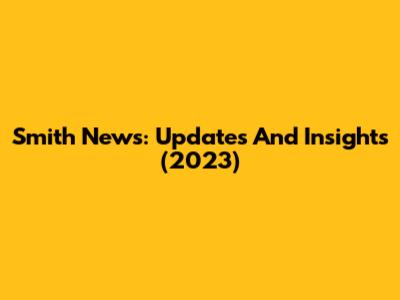 Smith News: Updates And Insights (2023)