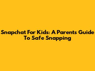Snapchat For Kids: A Parent's Guide To Safe Snapping