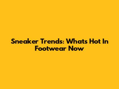 Sneaker Trends: What's Hot In Footwear Now