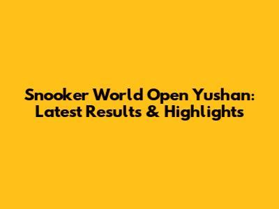 Snooker World Open Yushan: Latest Results & Highlights