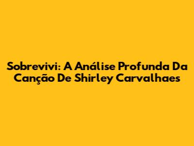 Sobrevivi: A Análise Profunda Da Canção De Shirley Carvalhaes