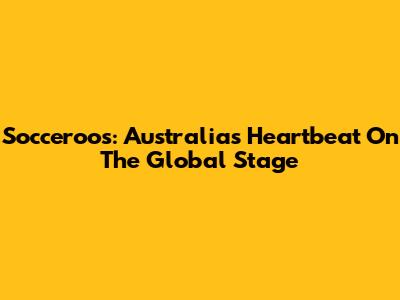 Socceroos: Australia's Heartbeat On The Global Stage