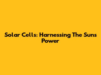Solar Cells: Harnessing The Sun's Power