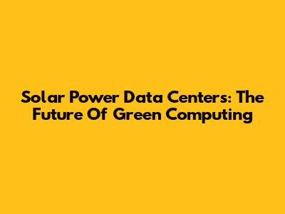 Solar Power Data Centers: The Future Of Green Computing