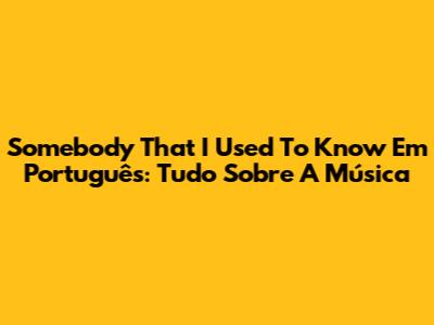 Somebody That I Used To Know Em Português: Tudo Sobre A Música